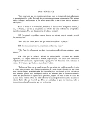 297
                                  DOS TRÊS REINOS

        “Sim; e daí vem que nos mundos superiores, onde os homens são mais adiantados,
os animais também o são, dispondo de meios mais amplos de comunicação. São sempre,
porém, inferiores ao homem e se lhe acham submetidos, tendo neles o homem servidores
inteligentes.”

       Nada há nisso de extraordinário, tomemos os nossos mais inteligentes animais, o
cão, o elefante, o cavalo, e imaginemo-los dotados de uma conformação apropriada a
trabalhos manuais. Que não fariam sob a direção do homem?

       602. Os animais progridem, como o homem, por ato da própria vontade, ou pela
força das coisas?

       “Pela força das coisas, razão por que não estão sujeitos à expiação.”

       603. Nos mundos superiores, os animais conhecem a Deus?

     “Não. Para eles o homem é um deus, como outrora os Espíritos eram deuses para o
homem.”

        604. Pois que os animais, mesmo os aperfeiçoados, existentes nos mundos
superiores, são sempre inferiores ao homem, segue-se que Deus criou seres intelectuais
perpetuamente destinados à inferioridade, o que parece em desacordo com a unidade de
vistas e de progresso que todas as suas obras revelam.

        “Tudo em a Natureza se encadeia por elos que ainda não podeis apreender. Assim,
as coisas aparentemente mais díspares têm pontos de contacto que o homem, no seu estado
atual, nunca chegará a compreender. Por um esforço da inteligência poderá entrevê-los;
mas, somente quando essa inteligência estiver no máximo grau de desenvolvimento e
liberta dos preconceitos do orgulho e da ignorância, logrará ver claro na obra de Deus. Até
lá, suas muito restritas idéias lhe farão observar as coisas por um mesquinho e acanhado
prisma. Sabei não ser possível que Deus se contradiga e que, na Natureza, tudo se
harmoniza mediante leis gerais, que por nenhum de
 