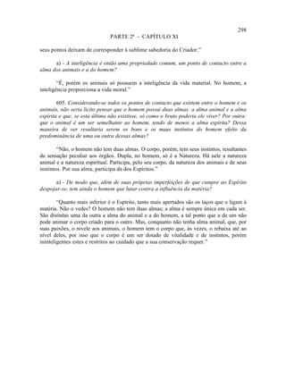 298
                               PARTE 2ª - CAPÍTULO XI

seus pontos deixam de corresponder à sublime sabedoria do Criador.”

      a) - A inteligência é então uma propriedade comum, um ponto de contacto entre a
alma dos animais e a do homem?

        “É, porém os animais só possuem a inteligência da vida material. No homem, a
inteligência proporciona a vida moral.”

        605. Considerando-se todos os pontos de contacto que existem entre o homem e os
animais, não seria lícito pensar que o homem possui duas almas: a alma animal e a alma
espírita e que, se esta última não existisse, só como o bruto poderia ele viver? Por outra:
que o animal é um ser semelhante ao homem, tendo de menos a alma espírita? Dessa
maneira de ver resultaria serem os bons e os maus instintos do homem efeito da
predominância de uma ou outra dessas almas?

        “Não, o homem não tem duas almas. O corpo, porém, tem seus instintos, resultantes
da sensação peculiar aos órgãos. Dupla, no homem, só é a Natureza. Há nele a natureza
animal e a natureza espiritual. Participa, pelo seu corpo, da natureza dos animais e de seus
instintos. Por sua alma, participa da dos Espíritos.”

       a) - De modo que, além de suas próprias imperfeições de que cumpre ao Espírito
despojar-se, tem ainda o homem que lutar contra a influência da matéria?

        “Quanto mais inferior é o Espírito, tanto mais apertados são os laços que o ligam à
matéria. Não o vedes? O homem não tem duas almas; a alma é sempre única em cada ser.
São distintas uma da outra a alma do animal e a do homem, a tal ponto que a de um não
pode animar o corpo criado para o outro. Mas, conquanto não tenha alma animal, que, por
suas paixões, o nivele aos animais, o homem tem o corpo que, às vezes, o rebaixa até ao
nível deles, por isso que o corpo é um ser dotado de vitalidade e de instintos, porém
ininteligentes estes e restritos ao cuidado que a sua conservação requer.”
 
