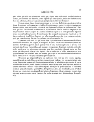 30
                                      INTRODUÇÃO

para idéias que elas não percebiam, idéias que, alguns anos mais tarde, revolucionaram a
ciência, os costumes e a indústria, como esperar que uma questão, alheia aos trabalhos que
lhes são habituais, alcance hoje das suas congêneres melhor acolhimento?
        Esses erros de alguns homens eminentes, se bem que deploráveis, atenta a memória
deles, de nenhum modo poderiam privá-los dos títulos que a outros respeitos conquistaram
à nossa estima; mas, será precisa a posse de um diploma oficial para se ter bom-senso? Dar-
se-á que fora das cátedras acadêmicas só se encontrem tolos e imbecis? Dignem-se de
lançar os olhos para os adeptos da Doutrina Espírita e digam se só com ignorantes deparam
e se a imensa legião de homens de mérito que a têm abraçado autoriza seja ela atirada ao rol
das crendices de simplórios. O caráter e o saber desses homens dão peso a esta proposição:
pois que eles afirmam, forçoso é reconhecer que alguma coisa há.
        Repetimos mais uma vez que, se os fatos a que aludimos se houvessem reduzido ao
movimento mecânico dos corpos, a indagação da causa física desse fenômeno caberia no
domínio da Ciência; porém, desde que se trata de uma manifestação que se produz com
exclusão das leis da Humanidade, ela escapa à competência da ciência material, visto não
poder explicar-se por algarismos, nem por uma força mecânica. Quando surge um fato
novo, que não guarda relação com alguma ciência conhecida, o sábio, para estudá-lo, tem
que abstrair na sua ciência e dizer a si mesmo que o que se lhe oferece constitui um estudo
novo, impossível de ser feito com idéias preconcebidas.
        O homem que julga infalível a sua razão está bem perto do erro. Mesmo aqueles,
cujas idéias são as mais falsas, se apóiam na sua própria razão e é por isso que rejeitam tudo
o que lhes parece impossível. Os que outrora repeliram as admiráveis descobertas de que a
Humanidade se honra, todos endereçavam seus apelos a esse juiz, para repeli-las. O que se
chama razão não é muitas vezes senão orgulho disfarçado e quem quer que se considere
infalível apresenta-se como igual a Deus. Dirigimo-nos, pois, aos ponderados, que duvidam
do que não viram, mas que, julgando do futuro pelo passado, não crêem que o homem haja
chegado ao apogeu nem que a Natureza lhe tenha facultado ler a última página do seu li-
vro.
 