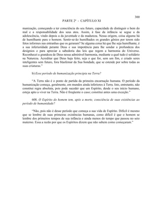 300
                              PARTE 2ª - CAPÍTULO XI

manização, começando a ter consciência do seu futuro, capacidade de distinguir o bem do
mal e a responsabilidade dos seus atos. Assim, à fase da infância se segue a da
adolescência, vindo depois a da juventude e da madureza. Nessa origem, coisa alguma há
de humilhante para o homem. Sentir-se-ão humilhados os grandes gênios por terem sido
fetos informes nas entranhas que os geraram? Se alguma coisa há que lhe seja humilhante, é
a sua inferioridade perante Deus e sua impotência para lhe sondar a profundeza dos
desígnios e para apreciar a sabedoria das leis que regem a harmonia do Universo.
Reconhecei a grandeza de Deus nessa admirável harmonia, mediante a qual tudo é solidário
na Natureza. Acreditar que Deus haja feito, seja o que for, sem um fim, e criado seres
inteligentes sem futuro, fora blasfemar da Sua bondade, que se estende por sobre todas as
suas criaturas.”

       b) Esse período de humanização principia na Terra?

        “A Terra não é o ponto de partida da primeira encarnação humana. O período da
humanização começa, geralmente, em mundos ainda inferiores à Terra. Isto, entretanto, não
constitui regra absoluta, pois pode suceder que um Espírito, desde o seu início humano,
esteja apto a viver na Terra. Não é freqüente o caso; constitui antes uma exceção.”

       608. O Espírito do homem tem, após a morte, consciência de suas existências ao
período de humanidade?

       “Não, pois não é desse período que começa a sua vida de Espírito. Difícil é mesmo
que se lembre de suas primeiras existências humanas, como difícil é que o homem se
lembre dos primeiros tempos de sua infância e ainda menos do tempo que passou no seio
materno. Essa a razão por que os Espíritos dizem que não sabem como começaram.”
 