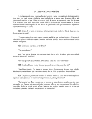 307
                           DA LEI DIVINA OU NATURAL

        A justiça das diversas encarnações do homem é uma conseqüência deste princípio,
pois que, em cada nova existência, sua inteligência se acha mais desenvolvida e ele
compreende melhor o que é bem e o que é mal. Se numa só existência tudo lhe devesse
ficar ultimado, qual seria a sorte de tantos milhões de seres que morrem todos os dias no
embrutecimento da selvageria, ou nas trevas da ignorância, sem que deles tenha dependido
o se instruírem? (171-222)

       620. Antes de se unir ao corpo, a alma compreende melhor a lei de Deus do que
depois de encarnada?

        “Compreende-a de acordo com o grau de perfeição que tenha atingido e dela guarda
a intuição quando unida ao corpo. Os maus instintos, porém, fazem ordinariamente que o
homem a esqueça.”

       621. Onde está escrita a lei de Deus?

       “Na consciência.”

       a) - Visto que o homem traz em sua consciência a lei de Deus, que necessidade
havia de lhe ser ela revelada?

       “Ele a esquecera e desprezara. Quis então Deus lhe fosse lembrada.”

       622. Confiou Deus a certos homens a missão de revelarem a Sua lei?

      “Indubitavelmente. Em todos os tempos houve homens que tiveram essa missão.
São Espíritos superiores, que encarnam com o fim de fazer progredir a Humanidade.”

      623. Os que hão pretendido instruir os homens na lei de Deus não se têm enganado
algumas vezes, fazendo-os transviar-se por meio de falsos princípios?

       “Certamente hão dado causa a que os homens se transviassem aqueles que não eram
inspirados por Deus e que, por ambição, tomaram sobre si um encargo que lhes não fora
cometido. Todavia, como eram, afinal, homens de gênios, mesmo entre os erros que
ensinaram, grandes verdades muitas vezes se encontram.”
 