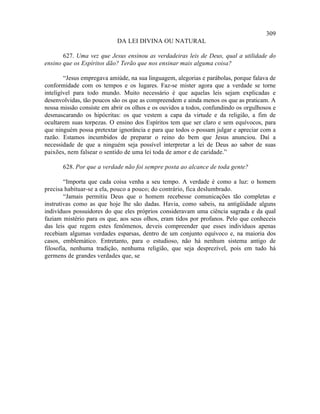 309
                            DA LEI DIVINA OU NATURAL

       627. Uma vez que Jesus ensinou as verdadeiras leis de Deus, qual a utilidade do
ensino que os Espíritos dão? Terão que nos ensinar mais alguma coisa?

        “Jesus empregava amiúde, na sua linguagem, alegorias e parábolas, porque falava de
conformidade com os tempos e os lugares. Faz-se mister agora que a verdade se torne
inteligível para todo mundo. Muito necessário é que aquelas leis sejam explicadas e
desenvolvidas, tão poucos são os que as compreendem e ainda menos os que as praticam. A
nossa missão consiste em abrir os olhos e os ouvidos a todos, confundindo os orgulhosos e
desmascarando os hipócritas: os que vestem a capa da virtude e da religião, a fim de
ocultarem suas torpezas. O ensino dos Espíritos tem que ser claro e sem equívocos, para
que ninguém possa pretextar ignorância e para que todos o possam julgar e apreciar com a
razão. Estamos incumbidos de preparar o reino do bem que Jesus anunciou. Daí a
necessidade de que a ninguém seja possível interpretar a lei de Deus ao sabor de suas
paixões, nem falsear o sentido de uma lei toda de amor e de caridade.”

       628. Por que a verdade não foi sempre posta ao alcance de toda gente?

        “Importa que cada coisa venha a seu tempo. A verdade é como a luz: o homem
precisa habituar-se a ela, pouco a pouco; do contrário, fica deslumbrado.
        “Jamais permitiu Deus que o homem recebesse comunicações tão completas e
instrutivas como as que hoje lhe são dadas. Havia, como sabeis, na antigüidade alguns
indivíduos possuidores do que eles próprios consideravam uma ciência sagrada e da qual
faziam mistério para os que, aos seus olhos, eram tidos por profanos. Pelo que conheceis
das leis que regem estes fenômenos, deveis compreender que esses indivíduos apenas
recebiam algumas verdades esparsas, dentro de um conjunto equívoco e, na maioria dos
casos, emblemático. Entretanto, para o estudioso, não há nenhum sistema antigo de
filosofia, nenhuma tradição, nenhuma religião, que seja desprezível, pois em tudo há
germens de grandes verdades que, se
 