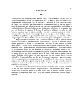 31
                                      INTRODUÇÃO

                                            VIII

Acrescentemos que o estudo de uma doutrina, qual a Doutrina Espírita, que nos lança de
súbito numa ordem de coisas tão nova quão grande, só pode ser feito com utilidade por
homens sérios, perseverantes, livres de prevenções e animados de firme e sincera vontade
de chegar a um resultado. Não sabemos como dar esses qualificativos aos que julgam a
priori, levianamente, sem tudo ter visto; que não imprimem a seus estudos a continuidade, a
regularidade e o recolhimento indispensáveis. Ainda menos saberíamos dá-los a alguns que,
para não decaírem da reputação de homens de espírito, se afadigam por achar um lado
burlesco nas coisas mais verdadeiras, ou tidas como tais por pessoas cujo saber, caráter e
convicções lhes dão direito à consideração de quem quer que se preze de bem-educado.
Abstenham-se, portanto, os que entendem não serem dignos de sua atenção os fatos.
Ninguém pensa em lhes violentar a crença; concordem, pois, em respeitar a dos outros.
        O que caracteriza um estudo sério é a continuidade que se lhe dá. Será de admirar
que muitas vezes não se obtenha nenhuma resposta sensata a questões de si mesmas graves,
quando propostas ao acaso e à queima-roupa, em meio de uma aluvião de outras
extravagantes? Demais, sucede freqüentemente que, por complexa, uma questão, para ser
elucidada, exige a solução de outras preliminares ou complementares. Quem deseje tornar-
se versado numa ciência tem que a estudar metodicamente, começando pelo princípio e
acompanhando o encadeamento e o desenvolvimento das idéias. Que adiantará aquele que,
ao acaso, dirigir a um sábio perguntas acerca de uma ciência cujas primeiras palavras
ignore? Poderá o próprio sábio, por maior que seja a sua boa-vontade, dar-lhe resposta
satisfatória? A resposta isolada, que der, será forçosamente incompleta e quase sempre por
isso mesmo, ininteligível, ou parecerá absurda e contraditória. O mesmo ocorre em nossas
relações com os Espíritos. Quem quiser com eles instruir-se tem que com eles fazer um
curso; mas, exatamente como se procede entre nós deverá escolher seus professores e
trabalhar com assiduidade.
        Dissemos que os Espíritos superiores somente às sessões sérias acorrem, sobretudo
às em que reina perfeita comunhão de pensamentos e de sentimentos para o bem. A
leviandade e as questões ociosas os afastam, como, entre os homens, afastam as pessoas
criteriosas; o campo fica, então, livre à turba dos Espíritos mentirosos e frívolos, sempre à
espreita
 