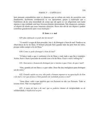 310
                               PARTE 3ª - CAPÍTULO I

bem pareçam contraditórias entre si, dispersas que se acham em meio de acessórios sem
fundamento, facilmente coordenáveis se vos apresentam, graças à explicação que o
Espiritismo dá de uma imensidade de coisas que até agora se vos afiguraram sem razão
alguma e cuja realidade está hoje irrecusavelmente demonstrada. Não desprezeis, portanto,
os objetos de estudo que esses materiais oferecem. Ricos eles são de tais objetos e podem
contribuir grandemente para vossa instrução.”

                                    O bem e o mal

       629. Que definição se pode dar da moral?

       “A moral é a regra de bem proceder, isto é, de distinguir o bem do mal. Funda-se na
observância da lei de Deus. O homem procede bem quando tudo faz pelo bem de todos,
porque então cumpre a lei de Deus.”

       630. Como se pode distinguir o bem do mal?

      “O bem é tudo o que é conforme à lei de Deus; o mal, tudo o que lhe é contrário.
Assim, fazer o bem é proceder de acordo com a lei de Deus. Fazer o mal é infringi-la.”

       631. Tem meios o homem de distinguir por si mesmo o que é bem do que é mal?

      “Sim, quando crê em Deus e o quer saber. Deus lhe deu inteligência para distinguir
um do outro.”

      632. Estando sujeito ao erro, não pode o homem enganar-se na apreciação do bem
e do mal e crer que pratica o bem quando em realidade pratica o mal?

      “Jesus disse: vede o que queríeis que vos fizessem ou não vos fizessem. Tudo se
resume nisso. Não vos enganareis.”

        633. A regra do bem e do mal, que se poderia chamar de reciprocidade ou de
solidariedade, é inaplicável ao pro-
 