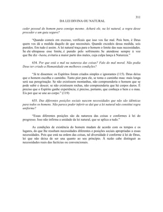 311
                            DA LEI DIVINA OU NATURAL

ceder pessoal do homem para consigo mesmo. Achará ele, na lei natural, a regra desse
proceder e um guia seguro?

       “Quando comeis em excesso, verificais que isso vos faz mal. Pois bem, é Deus
quem vos dá a medida daquilo de que necessitais. Quando excedeis dessa medida, sois
punidos. Em tudo é assim. A lei natural traça para o homem o limite das suas necessidades.
Se ele ultrapassa esse limite, é punido pelo sofrimento. Se atendesse sempre à voz
que lhe diz - basta, evitaria a maior parte dos males, cuja culpa lança à Natureza.”

       634. Por que está o mal na natureza das coisas? Falo do mal moral. Não podia
Deus ter criado a Humanidade em melhores condições?

       “Já te dissemos: os Espíritos foram criados simples e ignorantes (115). Deus deixa
que o homem escolha o caminho. Tanto pior para ele, se toma o caminho mau: mais longa
será sua peregrinação. Se não existissem montanhas, não compreenderia o homem que se
pode subir e descer; se não existissem rochas, não compreenderia que há corpos duros. É
preciso que o Espírito ganhe experiência; é preciso, portanto, que conheça o bem e o mau.
Eis por que se une ao corpo.” (119)

       635. Das diferentes posições sociais nascem necessidades que não são idênticas
para todos os homens. Não parece poder inferir-se daí que a lei natural não constitui regra
uniforme?

       “Essas diferentes posições são da natureza das coisas e conformes à lei do
progresso. Isso não infirma a unidade da lei natural, que se aplica a tudo.”

       As condições de existência do homem mudam de acordo com os tempos e os
lugares, do que lhe resultam necessidades diferentes e posições sociais apropriadas a essas
necessidades. Pois que está na ordem das coisas, tal diversidade é conforme à lei de Deus,
lei que não deixa de ser una quanto ao seu princípio. À razão cabe distinguir as
necessidades reais das factícias ou convencionais.
 