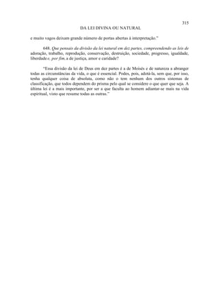 315
                             DA LEI DIVINA OU NATURAL

e muito vagos deixam grande número de portas abertas à interpretação.”

       648. Que pensais da divisão da lei natural em dez partes, compreendendo as leis de
adoração, trabalho, reprodução, conservação, destruição, sociedade, progresso, igualdade,
liberdade e, por fim, a de justiça, amor e caridade?

        “Essa divisão da lei de Deus em dez partes é a de Moisés e de natureza a abranger
todas as circunstâncias da vida, o que é essencial. Podes, pois, adotá-la, sem que, por isso,
tenha qualquer coisa de absoluta, como não o tem nenhum dos outros sistemas de
classificação, que todos dependem do prisma pelo qual se considere o que quer que seja. A
última lei é a mais importante, por ser a que faculta ao homem adiantar-se mais na vida
espiritual, visto que resume todas as outras.”
 