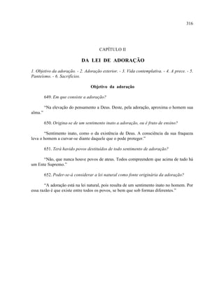 316




                                      CAPÍTULO II

                             DA LEI DE ADORAÇÃO

1. Objetivo da adoração. - 2. Adoração exterior. - 3. Vida contemplativa. - 4. A prece. - 5.
Panteísmo. - 6. Sacrifícios.

                                  Objetivo da adoração

         649. Em que consiste a adoração?

         “Na elevação do pensamento a Deus. Deste, pela adoração, aproxima o homem sua
alma.”

         650. Origina-se de um sentimento inato a adoração, ou é fruto de ensino?

       “Sentimento inato, como o da existência de Deus. A consciência da sua fraqueza
leva o homem a curvar-se diante daquele que o pode proteger.”

         651. Terá havido povos destituídos de todo sentimento de adoração?

      “Não, que nunca houve povos de ateus. Todos compreendem que acima de tudo há
um Ente Supremo.”

         652. Poder-se-á considerar a lei natural como fonte originária da adoração?

       “A adoração está na lei natural, pois resulta de um sentimento inato no homem. Por
essa razão é que existe entre todos os povos, se bem que sob formas diferentes.”
 