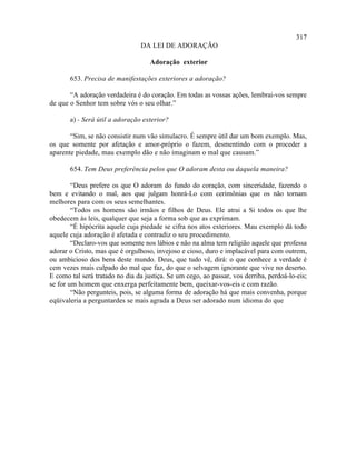 317
                                DA LEI DE ADORAÇÃO

                                    Adoração exterior

       653. Precisa de manifestações exteriores a adoração?

       “A adoração verdadeira é do coração. Em todas as vossas ações, lembrai-vos sempre
de que o Senhor tem sobre vós o seu olhar.”

       a) - Será útil a adoração exterior?

       “Sim, se não consistir num vão simulacro. É sempre útil dar um bom exemplo. Mas,
os que somente por afetação e amor-próprio o fazem, desmentindo com o proceder a
aparente piedade, mau exemplo dão e não imaginam o mal que causam.”

       654. Tem Deus preferência pelos que O adoram desta ou daquela maneira?

        “Deus prefere os que O adoram do fundo do coração, com sinceridade, fazendo o
bem e evitando o mal, aos que julgam honrá-Lo com cerimônias que os não tornam
melhores para com os seus semelhantes.
        “Todos os homens são irmãos e filhos de Deus. Ele atrai a Si todos os que lhe
obedecem às leis, qualquer que seja a forma sob que as exprimam.
        “É hipócrita aquele cuja piedade se cifra nos atos exteriores. Mau exemplo dá todo
aquele cuja adoração é afetada e contradiz o seu procedimento.
        “Declaro-vos que somente nos lábios e não na alma tem religião aquele que professa
adorar o Cristo, mas que é orgulhoso, invejoso e cioso, duro e implacável para com outrem,
ou ambicioso dos bens deste mundo. Deus, que tudo vê, dirá: o que conhece a verdade é
cem vezes mais culpado do mal que faz, do que o selvagem ignorante que vive no deserto.
E como tal será tratado no dia da justiça. Se um cego, ao passar, vos derriba, perdoá-lo-eis;
se for um homem que enxerga perfeitamente bem, queixar-vos-eis e com razão.
        “Não pergunteis, pois, se alguma forma de adoração há que mais convenha, porque
eqüivaleria a perguntardes se mais agrada a Deus ser adorado num idioma do que
 