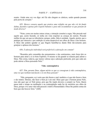 318
                               PARTE 3ª - CAPÍTULO II

noutro. Ainda uma vez vos digo: até Ele não chegam os cânticos, senão quando passam
pela porta do coração.”

       655. Merece censura aquele que pratica uma religião em que não crê do fundo
dalma, fazendo-o apenas pelo respeito humano e para não escandalizar os que pensam de
modo diverso?

       “Nisto, como em muitas outras coisas, a intenção constitui a regra. Não procede mal
aquele que, assim fazendo, só tenha em vista respeitar as crenças de outrem. Procede
melhor do que um que as ridicularize, porque, então, falta à caridade. Aquele, porém, que a
pratique por interesse e por ambição se torna desprezível aos olhos de Deus e dos homens.
A Deus não podem agradar os que fingem humilhar-se diante Dele tão-somente para
granjear o aplauso dos homens.”

       656. À adoração individual será preferível a adoração em comum?

      “Reunidos pele comunhão dos pensamentos e dos sentimentos, mais força têm os
homens para atrair a si os bons Espíritos. O mesmo se dá quando se reúnem para adorar a
Deus. Não creias, todavia, que menos valiosa seja a adoração particular, pois que cada um
pode adorar a Deus pensando Nele.”

                                  Vida contemplativa

      657. Têm, perante Deus, algum mérito os que se consagram à vida contemplativa,
uma vez que nenhum mal fazem e só em Deus pensam?

        “Não, porquanto, se é certo que não fazem o mal, também o é que não fazem o bem
e são inúteis. Demais, não fazer o bem já é um mal. Deus quer que o homem pense Nele,
mas não quer que só Nele pense, pois que lhe impôs deveres a cumprir na Terra. Quem
passa todo o tempo na meditação e na contemplação nada faz de meritório aos olhos de
Deus, porque vive uma vida toda pessoal e inútil à Humanidade e Deus lhe pedirá contas do
bem que não houver feito.” (640)
 