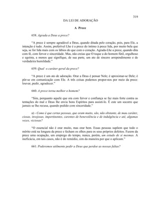 319
                                DA LEI DE ADORAÇÃO

                                         A Prece

       658. Agrada a Deus a prece?

        “A prece é sempre agradável a Deus, quando ditada pelo coração, pois, para Ele, a
intenção é tudo. Assim, preferível Lhe é a prece do íntimo à prece lida, por muito bela que
seja, se for lida mais com os lábios do que com o coração. Agrada-Lhe a prece, quando dita
com fé, com fervor e sinceridade. Mas, não creias que O toque a do homem fútil, orgulhoso
e egoísta, a menos que signifique, de sua parte, um ato de sincero arrependimento e de
verdadeira humildade.”

       659. Qual o caráter geral da prece?

       “A prece é um ato de adoração. Orar a Deus é pensar Nele; é aproximar-se Dele; é
pôr-se em comunicação com Ele. A três coisas podemos propor-nos por meio da prece:
louvar, pedir, agradecer.”

       660. A prece torna melhor o homem?

       “Sim, porquanto aquele que ora com fervor e confiança se faz mais forte contra as
tentações do mal e Deus lhe envia bons Espíritos para assisti-lo. É este um socorro que
jamais se lhe recusa, quando pedido com sinceridade.”

        a) - Como é que certas pessoas, que oram muito, são, não obstante, de mau caráter,
ciosas, invejosas, impertinentes, carentes de benevolência e de indulgência e até, algumas
vezes, viciosas?

       “O essencial não é orar muito, mas orar bem. Essas pessoas supõem que todo o
mérito está na longura da prece e fecham os olhos para os seus próprios defeitos. Fazem da
prece uma ocupação, um emprego do tempo, nunca, porém, um estudo de si mesmas. A
ineficácia, em tais casos, não é do remédio, sim da maneira por que o aplicam.”

       661. Poderemos utilmente pedir a Deus que perdoe as nossas faltas?
 