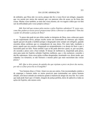 321
                                 DA LEI DE ADORAÇÃO

de ordinário, que Deus não vos ouviu, porque não fez a vosso favor um milagre, enquanto
que vos assiste por meios tão naturais que vos parecem obra do acaso ou da força das
coisas. Muitas vezes também, as mais das vezes mesmo, ele vos sugere a idéia que vos fará
sair da dificuldade pelo vosso próprio esforço.”

      664. Será útil que oremos pelos mortos e pelos Espíritos sofredores? E, neste caso,
como lhes podem as nossas preces proporcionar alívio e abreviar os sofrimentos? Têm elas
o poder de abrandar a justiça de Deus?

        “A prece não pode ter por efeito mudar os desígnios de Deus, mas a alma por quem
se ora experimenta alívio, porque recebe assim um testemunho do interesse que inspira
àquele que por ela pede e também porque o desgraçado sente sempre um refrigério, quando
encontra almas caridosas que se compadecem de suas dores. Por outro lado, mediante a
prece, aquele que ora concita o desgraçado ao arrependimento e ao desejo de fazer o que é
necessário para ser feliz. Neste sentido é que se lhe pode abreviar a pena, se, por sua parte,
ele secunda a prece com a boa-vontade. O desejo de melhorar-se, despertado pela prece,
atrai para junto do Espírito sofredor Espíritos melhores, que o vão esclarecer, consolar e
dar-lhe esperanças. Jesus orava pelas ovelhas desgarradas, mostrando-vos, desse modo, que
culpados vos tornaríeis, se não fizésseis o mesmo pelos que mais necessitam das vossas
preces.”

      665. Que se deve pensar da opinião dos que rejeitam a prece em favor dos mortos,
por não se achar prescrita no Evangelho?

       “Aos homens disse o Cristo: Amai-vos uns aos outros. Esta recomendação contém a
de empregar o homem todos os meios possíveis para testemunhar aos outros homens
afeição, sem haver entrado em minúcias quanto à maneira de atingir ele esse fim. Se é certo
que nada pode fazer que o Criador, imagem da justiça perfeita, deixe de aplicá-la a todas as
ações do Espírito, não menos certo
 