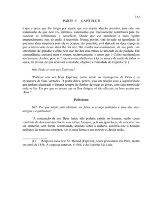 322
                               PARTE 3ª - CAPÍTULO II

é que a prece que lhe dirigis por aquele que vos inspira afeição constitui, para este, um
testemunho de que dele vos lembrais, testemunho que forçosamente contribuirá para lhe
suavizar os sofrimentos e consolá-lo. Desde que ele manifeste o mais ligeiro
arrependimento, mas só então, é socorrido. Nunca, porém, será deixado na ignorância de
que uma alma simpática com ele se ocupou. Ao contrário, será deixado na doce crença de
que a intercessão dessa alma lhe foi útil. Daí resulta necessariamente, de sua parte, um
sentimento de gratidão e afeto pelo que lhe deu essa prova de amizade ou de piedade. Em
conseqüência, crescerá num e noutro, reciprocamente, o amor que o Cristo recomendava
aos homens. Ambos, pois, se fizeram assim obedientes à lei de amor e de união de todos os
seres, lei divina, de que resultará a unidade, objetivo e finalidade do Espírito.”(1)

       666. Pode-se orar aos Espíritos?

       “Pode-se orar aos bons Espíritos, como sendo os mensageiros de Deus e os
executores de Suas vontades. O poder deles, porém, está em relação com a superioridade
que tenham alcançado e dimana sempre do Senhor de todas as coisas, sem cuja permissão
nada se faz. Eis por que as preces que se lhes dirigem só são eficazes, se bem aceitas por
Deus.”

                                       Politeísmo

       667. Por que razão, não obstante ser falsa, a crença politeísta é uma das mais
antigas e espalhadas?

        “A concepção de um Deus único não poderia existir no homem, senão como
resultado do desenvolvimento de suas idéias. Incapaz, pela sua ignorância, de conceber um
ser imaterial, sem forma determinada, atuando sobre a matéria, conferiu-Lhe o homem
atributos da natureza corpórea, isto é, uma forma e um aspecto e, desde então,

_______________
      (1)     Resposta dada pelo Sr. Monod (Espírito), pastor protestante em Paris, morto
em abril de 1856. A resposta anterior, n° 664, é do Espírito São Luís.
 