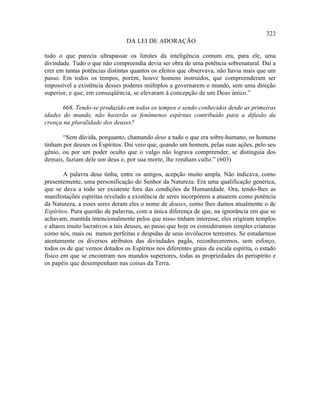 323
                                DA LEI DE ADORAÇÃO

tudo o que parecia ultrapassar os limites da inteligência comum era, para ele, uma
divindade. Tudo o que não compreendia devia ser obra de uma potência sobrenatural. Daí a
crer em tantas potências distintas quantos os efeitos que observava, não havia mais que um
passo. Em todos os tempos, porém, houve homens instruídos, que compreenderam ser
impossível a existência desses poderes múltiplos a governarem o mundo, sem uma direção
superior, e que, em conseqüência, se elevaram à concepção de um Deus único.”

       668. Tendo-se produzido em todos os tempos e sendo conhecidos desde as primeiras
idades do mundo, não haverão os fenômenos espíritas contribuído para a difusão da
crença na pluralidade dos deuses?

       “Sem dúvida, porquanto, chamando deus a tudo o que era sobre-humano, os homens
tinham por deuses os Espíritos. Daí veio que, quando um homem, pelas suas ações, pelo seu
gênio, ou por um poder oculto que o vulgo não lograva compreender, se distinguia dos
demais, faziam dele um deus e, por sua morte, lhe rendiam culto.” (603)

        A palavra deus tinha, entre os antigos, acepção muito ampla. Não indicava, como
presentemente, uma personificação do Senhor da Natureza. Era uma qualificação genérica,
que se dava a todo ser existente fora das condições da Humanidade. Ora, tendo-lhes as
manifestações espíritas revelado a existência de seres incorpóreos a atuarem como potência
da Natureza, a esses seres deram eles o nome de deuses, como lhes damos atualmente o de
Espíritos. Pura questão de palavras, com a única diferença de que, na ignorância em que se
achavam, mantida intencionalmente pelos que nisso tinham interesse, eles erigiram templos
e altares muito lucrativos a tais deuses, ao passo que hoje os consideramos simples criaturas
como nós, mais ou menos perfeitas e despidas de seus invólucros terrestres. Se estudarmos
atentamente os diversos atributos das divindades pagãs, reconheceremos, sem esforço,
todos os de que vemos dotados os Espíritos nos diferentes graus da escala espírita, o estado
físico em que se encontram nos mundos superiores, todas as propriedades do perispírito e
os papéis que desempenham nas coisas da Terra.
 