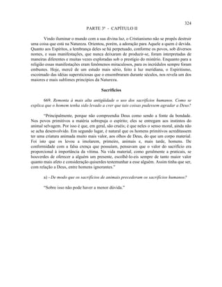324
                               PARTE 3ª - CAPÍTULO II

        Vindo iluminar o mundo com a sua divina luz, o Cristianismo não se propôs destruir
uma coisa que está na Natureza. Orientou, porém, a adoração para Aquele a quem é devida.
Quanto aos Espíritos, a lembrança deles se há perpetuado, conforme os povos, sob diversos
nomes, e suas manifestações, que nunca deixaram de produzir-se, foram interpretadas de
maneiras diferentes e muitas vezes exploradas sob o prestígio do mistério. Enquanto para a
religião essas manifestações eram fenômenos miraculosos, para os incrédulos sempre foram
embustes. Hoje, mercê de um estudo mais sério, feito à luz meridiana, o Espiritismo,
escoimado das idéias supersticiosas que o ensombraram durante séculos, nos revela um dos
maiores e mais sublimes princípios da Natureza.

                                       Sacrifícios

       669. Remonta à mais alta antigüidade o uso dos sacrifícios humanos. Como se
explica que o homem tenha sido levado a crer que tais coisas pudessem agradar a Deus?

       “Principalmente, porque não compreendia Deus como sendo a fonte da bondade.
Nos povos primitivos a matéria sobrepuja o espírito; eles se entregam aos instintos do
animal selvagem. Por isso é que, em geral, são cruéis; é que neles o senso moral, ainda não
se acha desenvolvido. Em segundo lugar, é natural que os homens primitivos acreditassem
ter uma criatura animada muito mais valor, aos olhos de Deus, do que um corpo material.
Foi isto que os levou a imolarem, primeiro, animais e, mais tarde, homens. De
conformidade com a falsa crença que possuíam, pensavam que o valor do sacrifício era
proporcional à importância da vítima. Na vida material, como geralmente a praticais, se
houverdes de oferecer a alguém um presente, escolhê-lo-eis sempre de tanto maior valor
quanto mais afeto e consideração quiserdes testemunhar a esse alguém. Assim tinha que ser,
com relação a Deus, entre homens ignorantes.”

       a) - De modo que os sacrifícios de animais precederam os sacrifícios humanos?

       “Sobre isso não pode haver a menor dúvida.”
 