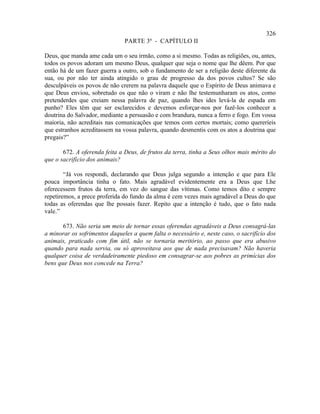 326
                               PARTE 3ª - CAPÍTULO II

Deus, que manda ame cada um o seu irmão, como a si mesmo. Todas as religiões, ou, antes,
todos os povos adoram um mesmo Deus, qualquer que seja o nome que lhe dêem. Por que
então há de um fazer guerra a outro, sob o fundamento de ser a religião deste diferente da
sua, ou por não ter ainda atingido o grau de progresso da dos povos cultos? Se são
desculpáveis os povos de não crerem na palavra daquele que o Espírito de Deus animava e
que Deus enviou, sobretudo os que não o viram e não lhe testemunharam os atos, como
pretenderdes que creiam nessa palavra de paz, quando lhes ides levá-la de espada em
punho? Eles têm que ser esclarecidos e devemos esforçar-nos por fazê-los conhecer a
doutrina do Salvador, mediante a persuasão e com brandura, nunca a ferro e fogo. Em vossa
maioria, não acreditais nas comunicações que temos com certos mortais; como quereríeis
que estranhos acreditassem na vossa palavra, quando desmentis com os atos a doutrina que
pregais?”

       672. A oferenda feita a Deus, de frutos da terra, tinha a Seus olhos mais mérito do
que o sacrifício dos animais?

        “Já vos respondi, declarando que Deus julga segundo a intenção e que para Ele
pouca importância tinha o fato. Mais agradável evidentemente era a Deus que Lhe
oferecessem frutos da terra, em vez do sangue das vítimas. Como temos dito e sempre
repetiremos, a prece proferida do fundo da alma é cem vezes mais agradável a Deus do que
todas as oferendas que lhe possais fazer. Repito que a intenção é tudo, que o fato nada
vale.”

       673. Não seria um meio de tornar essas oferendas agradáveis a Deus consagrá-las
a minorar os sofrimentos daqueles a quem falta o necessário e, neste caso, o sacrifício dos
animais, praticado com fim útil, não se tornaria meritório, ao passo que era abusivo
quando para nada servia, ou só aproveitava aos que de nada precisavam? Não haveria
qualquer coisa de verdadeiramente piedoso em consagrar-se aos pobres as primícias dos
bens que Deus nos concede na Terra?
 