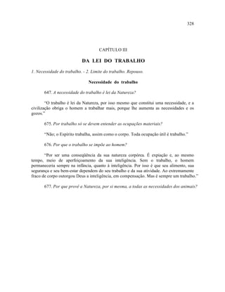 328




                                    CAPÍTULO III

                           DA LEI DO TRABALHO

1. Necessidade do trabalho. - 2. Limite do trabalho. Repouso.

                               Necessidade do trabalho

       647. A necessidade do trabalho é lei da Natureza?

        “O trabalho é lei da Natureza, por isso mesmo que constitui uma necessidade, e a
civilização obriga o homem a trabalhar mais, porque lhe aumenta as necessidades e os
gozos.”

       675. Por trabalho só se devem entender as ocupações materiais?

       “Não; o Espírito trabalha, assim como o corpo. Toda ocupação útil é trabalho.”

       676. Por que o trabalho se impõe ao homem?

       “Por ser uma conseqüência da sua natureza corpórea. É expiação e, ao mesmo
tempo, meio de aperfeiçoamento da sua inteligência. Sem o trabalho, o homem
permaneceria sempre na infância, quanto à inteligência. Por isso é que seu alimento, sua
segurança e seu bem-estar dependem do seu trabalho e da sua atividade. Ao extremamente
fraco de corpo outorgou Deus a inteligência, em compensação. Mas é sempre um trabalho.”

       677. Por que provê a Natureza, por si mesma, a todas as necessidades dos animais?
 
