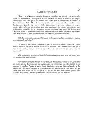 329
                                DA LEI DO TRABALHO

        “Tudo em a Natureza trabalha. Como tu, trabalham os animais, mas o trabalho
deles, de acordo com a inteligência de que dispõem, se limita a cuidarem da própria
conservação. Daí vem que o do homem visa duplo fim: a conservação do corpo e o
desenvolvimento da faculdade de pensar, o que também é uma necessidade e o eleva acima
de si mesmo. Quando digo que o trabalho dos animais se cifra no cuidarem da própria
conservação, refiro-me ao objetivo com que trabalham. Entretanto, provendo às suas
necessidades materiais, eles se constituem, inconscientemente, executores dos desígnios do
Criador e, assim, o trabalho que executam também concorre para a realização do objetivo
final da Natureza, se bem quase nunca lhe descubrais o resultado imediato.”

       678. Em os mundos mais aperfeiçoados, os homens se acham submetidos à mesma
necessidade de trabalhar?

       “A natureza do trabalho está em relação com a natureza das necessidades. Quanto
menos materiais são estas, menos material é o trabalho. Mas, não deduzais daí que o
homem se conserve inativo e inútil. A ociosidade seria um suplício, em vez de ser um
benefício.”

       679. Achar-se-á isento da lei do trabalho o homem que possua bens suficientes para
lhe assegurarem a existência?

        “Do trabalho material, talvez; não, porém, da obrigação de tornar-se útil, conforme
aos meios de que disponha, nem de aperfeiçoar a sua inteligência ou a dos outros, o que
também é trabalho. Aquele a quem Deus facultou a posse de bens suficientes a lhe
garantirem a existência não está, é certo, constrangido a alimentar-se com o suor do seu
rosto, mas tanto maior lhe é a obrigação de ser útil aos seus semelhantes, quanto mais
ocasiões de praticar o bem lhe proporciona o adiantamento que lhe foi feito.”
 