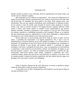 33
                                     INTRODUÇÃO

faltarão ocasiões de fazê-lo; mas, sobretudo, observai repetidamente, por longo tempo e de
acordo com as condições exigidas.
        Que respondem a essa evidência os antagonistas? - Sois vítimas do charlatanismo ou
joguete de uma ilusão. Diremos, primeiramente, que a palavra charlatanismo não cabe onde
não há proveito. Os charlatães não fazem grátis o seu ofício. Seria, quando muito, uma
mistificação. Mas, por que singular coincidência esses mistificadores se achariam acordes,
de um extremo a outro do mundo, para proceder do mesmo modo, produzir os mesmos
efeitos e dar, sobre os mesmos assuntos e em línguas diversas, respostas idênticas, senão
quanto à forma, pelo menos quanto ao sentido? Como compreender-se que pessoas
austeras, honradas, instruídas se prestassem a tais manejos? E com que fim? Como achar
em crianças a paciência e a habilidade necessárias a tais resultados? Porque, se os médiuns
não são instrumentos passivos, indispensáveis se lhes fazem habilidade e conhecimentos
incompatíveis com a idade infantil e com certas posições sociais.
        Dizem então que, se não há fraude, pode haver ilusão de ambos os lados. Em boa
lógica, a qualidade das testemunhas é de alguma importância. Ora, é aqui o caso de
perguntarmos se a Doutrina Espírita, que já conta milhões de adeptos, só os recruta entre os
ignorantes? Os fenômenos em que ela se baseia são tão extraordinários que concebemos a
existência da dúvida. O que, porém, não podemos admitir é a pretensão de alguns
incrédulos, a de terem o monopólio do bom-senso, e que, sem guardarem as conveniências
e respeitarem o valor moral de seus adversários, tachem, com desplante, de ineptos os que
lhes não seguem o parecer. Aos olhos de qualquer pessoa judiciosa, a opinião das que,
esclarecidas, observaram durante muito tempo, estudaram e meditaram uma coisa,
constituirá sempre, quando não uma prova, uma presunção, no mínimo, a seu favor, visto
ter logrado prender a atenção de homens respeitáveis, que não tinham interesse algum em
propagar erros nem tempo a perder com futilidades.

                                             X

        Entre as objeções, algumas há das mais especiosas, ao menos na aparência, porque
tiradas da observação e feitas por pessoas respeitáveis.
        A uma delas serve de base a linguagem de certos Espíritos, que não parece digna da
elevação atribuída a seres
 