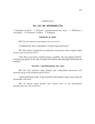 332




                                    CAPÍTULO IV

                         DA LEI DE REPRODUÇÃO

1. População do globo. - 2. Sucessão e aperfeiçoamento das raças. - 3. Obstáculos à
reprodução. - 4. Casamento e celibato. - 5. Poligamia.

                                 População do globo

       686. É lei da Natureza a reprodução dos seres vivos?

       “Evidentemente. Sem a reprodução, o mundo corporal pereceria.”

      687. Indo sempre a população na progressão crescente que vemos, chegará tempo
em que seja excessiva na Terra?

       “Não, Deus a isso provê e mantém sempre o equilíbrio. Ele coisa alguma inútil faz.
O homem, que apenas vê um canto do quadro da Natureza, não pode julgar da harmonia do
conjunto.”

                       Sucessão e aperfeiçoamento das raças

     688. Há, neste momento, raças humanas que evidentemente decrescem. Virá
momento em que terão desaparecido da Terra?

       “Assim acontecerá, de fato. É que outras lhes terão tomado o lugar, como outras um
dia tomarão o da vossa.”

       689. Os homens atuais formam uma criação nova, ou são descendentes
aperfeiçoados dos seres primitivos?
 