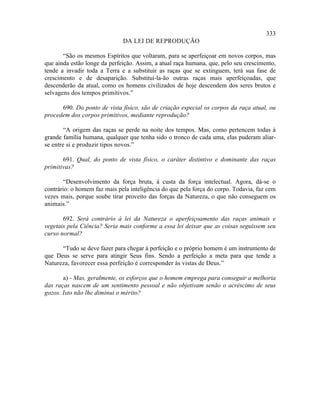 333
                              DA LEI DE REPRODUÇÃO

       “São os mesmos Espíritos que voltaram, para se aperfeiçoar em novos corpos, mas
que ainda estão longe da perfeição. Assim, a atual raça humana, que, pelo seu crescimento,
tende a invadir toda a Terra e a substituir as raças que se extinguem, terá sua fase de
crescimento e de desaparição. Substituí-la-ão outras raças mais aperfeiçoadas, que
descenderão da atual, como os homens civilizados de hoje descendem dos seres brutos e
selvagens dos tempos primitivos.”

      690. Do ponto de vista físico, são de criação especial os corpos da raça atual, ou
procedem dos corpos primitivos, mediante reprodução?

        “A origem das raças se perde na noite dos tempos. Mas, como pertencem todas à
grande família humana, qualquer que tenha sido o tronco de cada uma, elas puderam aliar-
se entre si e produzir tipos novos.”

       691. Qual, do ponto de vista físico, o caráter distintivo e dominante das raças
primitivas?

       “Desenvolvimento da força bruta, à custa da força intelectual. Agora, dá-se o
contrário: o homem faz mais pela inteligência do que pela força do corpo. Todavia, faz cem
vezes mais, porque soube tirar proveito das forças da Natureza, o que não conseguem os
animais.”

       692. Será contrário à lei da Natureza o aperfeiçoamento das raças animais e
vegetais pela Ciência? Seria mais conforme a essa lei deixar que as coisas seguissem seu
curso normal?

      “Tudo se deve fazer para chegar à perfeição e o próprio homem é um instrumento de
que Deus se serve para atingir Seus fins. Sendo a perfeição a meta para que tende a
Natureza, favorecer essa perfeição é corresponder às vistas de Deus.”

       a) - Mas, geralmente, os esforços que o homem emprega para conseguir a melhoria
das raças nascem de um sentimento pessoal e não objetivam senão o acréscimo de seus
gozos. Isto não lhe diminui o mérito?
 