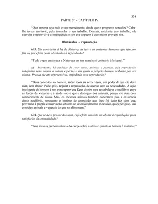 334
                               PARTE 3ª - CAPÍTULO IV

       “Que importa seja nulo o seu merecimento, desde que o progresso se realize? Cabe-
lhe tornar meritório, pela intenção, o seu trabalho. Demais, mediante esse trabalho, ele
exercita e desenvolve a inteligência e sob este aspecto é que maior proveito tira.”

                               Obstáculos à reprodução

       693. São contrários à lei da Natureza as leis e os costumes humanos que têm por
fim ou por efeito criar obstáculos à reprodução?

       “Tudo o que embaraça a Natureza em sua marcha é contrário à lei geral.”

        a) - Entretanto, há espécies de seres vivos, animais e plantas, cuja reprodução
indefinida seria nociva a outras espécies e das quais o próprio homem acabaria por ser
vítima. Pratica ele ato repreensível, impedindo essa reprodução?

        “Deus concedeu ao homem, sobre todos os seres vivos, um poder de que ele deve
usar, sem abusar. Pode, pois, regular a reprodução, de acordo com as necessidades. A ação
inteligente do homem é um contrapeso que Deus dispôs para restabelecer o equilíbrio entre
as forças da Natureza e é ainda isso o que o distingue dos animais, porque ele obra com
conhecimento de causa. Mas, os mesmos animais também concorrem para a existência
desse equilíbrio, porquanto o instinto de destruição que lhes foi dado faz com que,
provendo à própria conservação, obstem ao desenvolvimento excessivo, quiçá perigoso, das
espécies animais e vegetais de que se alimentam.”

        694. Que se deve pensar dos usos, cujo efeito consiste em obstar à reprodução, para
satisfação da sensualidade?

       “Isso prova a predominância do corpo sobre a alma e quanto o homem é material.”
 