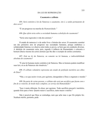 335
                              DA LEI DE REPRODUÇÃO

                                  Casamento e celibato

       695. Será contrário à lei da Natureza o casamento, isto é, a união permanente de
dois seres?

       “É um progresso na marcha da Humanidade.”

       696. Que efeito teria sobre a sociedade humana a abolição do casamento?

       “Seria uma regressão à vida dos animais.”

        O estado de natureza é o da união livre e fortuita dos sexos. O casamento constitui
um dos primeiros atos de progresso nas sociedades humanas, porque estabelece a
solidariedade fraterna e se observa entre todos os povos, se bem que em condições diversas.
A abolição do casamento seria, pois, regredir à infância da Humanidade e colocaria o
homem abaixo mesmo de certos animais que lhe dão o exemplo de uniões constantes.

       697. Está na lei da Natureza, ou somente na lei humana, a indissolubilidade
absoluta do casamento?

        “É uma lei humana muito contrária à da Natureza. Mas os homens podem modificar
suas leis; só as da Natureza são imutáveis.”

      698. O celibato voluntário representa um estado de perfeição meritório aos olhos
de Deus?

       “Não, e os que assim vivem, por egoísmo, desagradam a Deus e enganam o mundo.”

       699. Da parte de certas pessoas, o celibato não será um sacrifício que fazem com o
fim de se votarem, de modo mais completo, ao serviço da Humanidade?

      “Isso é muito diferente. Eu disse: por egoísmo. Todo sacrifício pessoal é meritório,
quando feito para o bem. Quanto maior o sacrifício, tanto maior o mérito.”

     Não é possível que Deus se contradiga, nem que ache mau o que Ele próprio fez.
Nenhum mérito, portanto, pode
 