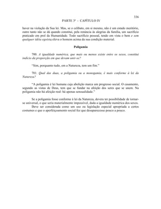 336
                               PARTE 3ª - CAPÍTULO IV

haver na violação da Sua lei. Mas, se o celibato, em si mesmo, não é um estado meritório,
outro tanto não se dá quando constitui, pela renúncia às alegrias da família, um sacrifício
praticado em prol da Humanidade. Todo sacrifício pessoal, tendo em vista o bem e sem
qualquer idéia egoísta eleva o homem acima da sua condição material.
                      ,

                                        Poligamia

       700. A igualdade numérica, que mais ou menos existe entre os sexos, constitui
indício da proporção em que devam unir-se?

       “Sim, porquanto tudo, em a Natureza, tem um fim.”

      701. Qual das duas, a poligamia ou a monogamia, é mais conforme à lei da
Natureza?

      “A poligamia é lei humana cuja abolição marca um progresso social. O casamento,
segundo as vistas de Deus, tem que se fundar na afeição dos seres que se unem. Na
poligamia não há afeição real: há apenas sensualidade.”

       Se a poligamia fosse conforme à lei da Natureza, devera ter possibilidade de tornar-
se universal, o que seria materialmente impossível, dada a igualdade numérica dos sexos.
       Deve ser considerada como um uso ou legislação especial apropriada a certos
costumes e que o aperfeiçoamento social fez que desaparecesse pouco a pouco.
 