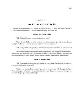 337




                                     CAPÍTULO V

                        DA LEI DE CONSERVAÇÃO

1. Instinto de Conservação. - 2. Meios de conservação. - 3. Gozo dos bens terrenos. -
4. Necessário e supérfluo. - 5. Privações voluntárias. Mortificações.

                               Instinto de Conservação

       702. É lei da Natureza o instinto de conservação?

        “Sem dúvida. Todos os seres vivos o possuem, qualquer que seja o grau de sua
inteligência. Nuns, é puramente maquinal, raciocinado em outros.”

       703. Com que fim outorgou Deus a todos os seres vivos o instinto de conservação?

       “Porque todos têm que concorrer para cumprimento dos desígnios da Providência.
Por isso foi que Deus lhes deu a necessidade de viver. Acresce que a vida é necessária ao
aperfeiçoamento dos seres. Eles o sentem instintivamente, sem disso se aperceberem.”

                                Meios de conservação

      704. Tendo dado ao homem a necessidade de viver, Deus lhe facultou, em todos os
tempos, os meios de o conseguir?

       “Certo, e se ele os não encontra, é que não os compreende. Não fora possível que
Deus criasse para o homem a necessidade de viver, sem lhe dar os meios de consegui-lo.
Essa a razão por que faz que a Terra pro-
 