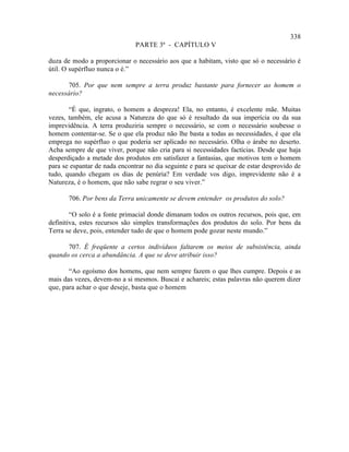 338
                               PARTE 3ª - CAPÍTULO V

duza de modo a proporcionar o necessário aos que a habitam, visto que só o necessário é
útil. O supérfluo nunca o é.”

       705. Por que nem sempre a terra produz bastante para fornecer ao homem o
necessário?

       “É que, ingrato, o homem a despreza! Ela, no entanto, é excelente mãe. Muitas
vezes, também, ele acusa a Natureza do que só é resultado da sua imperícia ou da sua
imprevidência. A terra produziria sempre o necessário, se com o necessário soubesse o
homem contentar-se. Se o que ela produz não lhe basta a todas as necessidades, é que ela
emprega no supérfluo o que poderia ser aplicado no necessário. Olha o árabe no deserto.
Acha sempre de que viver, porque não cria para si necessidades factícias. Desde que haja
desperdiçado a metade dos produtos em satisfazer a fantasias, que motivos tem o homem
para se espantar de nada encontrar no dia seguinte e para se queixar de estar desprovido de
tudo, quando chegam os dias de penúria? Em verdade vos digo, imprevidente não é a
Natureza, é o homem, que não sabe regrar o seu viver.”

       706. Por bens da Terra unicamente se devem entender os produtos do solo?

        “O solo é a fonte primacial donde dimanam todos os outros recursos, pois que, em
definitiva, estes recursos são simples transformações dos produtos do solo. Por bens da
Terra se deve, pois, entender tudo de que o homem pode gozar neste mundo.”

      707. É freqüente a certos indivíduos faltarem os meios de subsistência, ainda
quando os cerca a abundância. A que se deve atribuir isso?

       “Ao egoísmo dos homens, que nem sempre fazem o que lhes cumpre. Depois e as
mais das vezes, devem-no a si mesmos. Buscai e achareis; estas palavras não querem dizer
que, para achar o que deseje, basta que o homem
 
