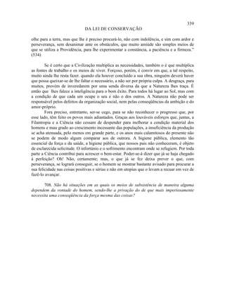 339
                              DA LEI DE CONSERVAÇÃO

olhe para a terra, mas que lhe é preciso procurá-lo, não com indolência, e sim com ardor e
perseverança, sem desanimar ante os obstáculos, que muito amiúde são simples meios de
que se utiliza a Providência, para lhe experimentar a constância, a paciência e a firmeza.”
(534)

        Se é certo que a Civilização multiplica as necessidades, também o é que multiplica
as fontes de trabalho e os meios de viver. Forçoso, porém, é convir em que, a tal respeito,
muito ainda lhe resta fazer. quando ela houver concluído a sua obra, ninguém deverá haver
que possa queixar-se de lhe faltar o necessário, a não ser por própria culpa. A desgraça, para
muitos, provém de inveredarem por uma senda diversa da que a Natureza lhes traça. É
então que lhes falece a inteligência para o bom êxito. Para todos há lugar ao Sol, mas com
a condição de que cada um ocupe o seu e não o dos outros. A Natureza não pode ser
responsável pelos defeitos da organização social, nem pelas conseqüências da ambição e do
amor-próprio.
        Fora preciso, entretanto, ser-se cego, para se não reconhecer o progresso que, por
esse lado, têm feito os povos mais adiantados. Graças aos louváveis esforços que, juntas, a
Filantropia e a Ciência não cessam de despender para melhorar a condição material dos
homens e mau grado ao crescimento incessante das populações, a insuficiência da produção
se acha atenuada, pelo menos em grande parte, e os anos mais calamitosos do presente não
se podem de modo algum comparar aos de outrora. A higiene pública, elemento tão
essencial da força e da saúde, a higiene pública, que nossos pais não conheceram, é objeto
de esclarecida solicitude. O infortúnio e o sofrimento encontram onde se refugiem. Por toda
parte a Ciência contribui para acrescer o bem-estar. Poder-se-á dizer que já se haja chegado
à perfeição? Oh! Não, certamente; mas, o que já se fez deixa prever o que, com
perseverança, se logrará conseguir, se o homem se mostrar bastante avisado para procurar a
sua felicidade nas coisas positivas e sérias e não em utopias que o levam a recuar em vez de
fazê-lo avançar.

       708. Não há situações em as quais os meios de subsistência de maneira alguma
dependem da vontade do homem, sendo-lhe a privação do de que mais imperiosamente
necessita uma conseqüência da força mesma das coisas?
 