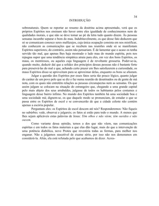 34
                                     INTRODUÇÃO

sobrenaturais. Quem se reportar ao resumo da doutrina acima apresentado, verá que os
próprios Espíritos nos ensinam não haver entre eles igualdade de conhecimentos nem de
qualidades morais, e que não se deve tomar ao pé da letra tudo quanto dizem. Às pessoas
sensatas incumbe separar o bom do mau. Indubitavelmente, os que desse fato deduzem que
só se comunicam conosco seres malfazejos, cuja única ocupação consista em nos mistificar,
não conhecem as comunicações que se recebem nas reuniões onde só se manifestam
Espíritos superiores; do contrário, assim não pensariam. É de lamentar que o acaso os tenha
servido tão mal, que apenas lhes haja mostrado o lado mau do mundo espírita, pois nos
repugna supor que uma tendência simpática atraia para eles, em vez dos bons Espíritos, os
maus, os mentirosos, ou aqueles cuja linguagem é de revoltante grosseria. Poder-se-ia,
quando muito, deduzir daí que a solidez dos princípios dessas pessoas não é bastante forte
para preservá-las do mal e que, achando certo prazer em lhes satisfazerem a curiosidade, os
maus Espíritos disso se aproveitam para se aproximar delas, enquanto os bons se afastam.
        Julgar a questão dos Espíritos por esses fatos seria tão pouco lógico, quanto julgar
do caráter de um povo pelo que se diz e faz numa reunião de desatinados ou de gente de má
nota, com os quais não entretêm relações as pessoas circunspectas nem as sensatas. Os que
assim julgam se colocam na situação do estrangeiro que, chegando a uma grande capital
pelo mais abjeto dos seus arrabaldes, julgasse de todos os habitantes pelos costumes e
linguagem desse bairro ínfimo. No mundo dos Espíritos também há uma sociedade boa e
uma sociedade má; dignem-se, os que daquele modo se pronunciam, de estudar o que se
passa entre os Espíritos de escol e se convencerão de que a cidade celeste não contém
apenas a escória popular.
        Perguntam eles: os Espíritos de escol descem até nós? Responderemos: Não fiqueis
no subúrbio; vede, observai e julgareis; os fatos aí estão para todo o mundo. A menos que
lhes sejam aplicáveis estas palavras de Jesus: Têm olhos e não vêem; têm ouvidos e não
ouvem.
        Como variante dessa opinião, temos a dos que não vêem, nas comunicações
espíritas e em todos os fatos materiais a que elas dão lugar, mais do que a intervenção de
uma potência diabólica, novo Proteu que revestiria todas as formas, para melhor nos
enganar. Não a julgamos suscetível de exame sério, por isso não nos demoramos em
considerá-la. Aliás, ela está refutada pelo que acabamos de dizer. Acres-
 