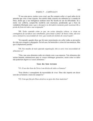 340
                               PARTE 3ª - CAPÍTULO V

       “É isso uma prova, muitas vezes cruel, que lhe compete sofrer e à qual sabia ele de
antemão que viria a estar exposto. Seu mérito então consiste em submeter-se à vontade de
Deus, desde que a sua inteligência nenhum meio lhe faculta de sair da dificuldade. Se a
morte vier colhê-lo, cumpre-lhe recebê-la sem murmurar, ponderando que a hora da
verdadeira libertação soou e que o desespero no derradeiro momento pode ocasionar-lhe a
perda do fruto de toda a sua resignação ”
                                       .

        709. Terão cometido crime os que, em certas situações críticas, se viram na
contingência de sacrificar seus semelhantes, para matar a fome? Se houve crime, não teve
este a atenuá-lo a necessidade de viver, que resulta do instinto de conservação?

       “Já respondi, quando disse que há mais merecimento em sofrer todas as provações
da vida com coragem e abnegação. Em tal caso, há homicídio e crime de lesa-natureza, falta
que é duplamente punida.”

       710. Nos mundos de mais apurada organização, têm os seres vivos necessidade de
alimentar-se?

       “Têm, mas seus alimentos estão em relação com a sua natureza. Tais alimentos não
seriam bastante substanciosos para os vossos estômagos grosseiros; assim como os deles
não poderiam digerir os vossos alimentos.”

                               Gozo dos bens terrenos

       711. O uso dos bens da Terra é um direito de todos os homens?

      “Esse direito é conseqüente da necessidade de viver. Deus não imporia um dever
sem dar ao homem o meio de cumpri-lo.”

       712. Com que fim pôs Deus atrativos no gozo dos bens materiais?
 