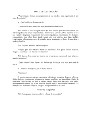 341
                              DA LEI DE CONSERVAÇÃO

      “Para instigar o homem ao cumprimento da sua missão e para experimentá-lo por
meio da tentação.”

       a) - Qual o objetivo dessa tentação?

       “Desenvolver-lhe a razão, que deve preservá-lo dos excessos.”

        Se o homem só fosse instigado a usar dos bens terrenos pela utilidade que têm, sua
indiferença houvera talvez comprometido a harmonia do Universo. Deus imprimiu a esse
uso o atrativo do prazer, porque assim é o homem impelido ao cumprimento dos desígnios
providenciais. Mas, além disso, dando àquele uso esse atrativo, quis Deus também
experimentar o homem por meio da tentação, que o arrasta para o abuso, de que deve a
razão defendê-lo.

       713. Traçou a Natureza limites aos gozos?

       “Traçou, para vos indicar o limite do necessário. Mas, pelos vossos excessos,
chegais à saciedade e vos punis a vós mesmos.”

       714. Que se deve pensar do homem que procura nos excessos de todo gênero o
requinte dos gozos?

      “Pobre criatura! Mais digna é de lástima que de inveja, pois bem perto está da
morte!”

       a) - Perto da morte física, ou da morte moral?

       “De ambas.”

       O homem, que procura nos excessos de todo gênero o requinte do gozo, coloca-se
abaixo do bruto, pois que este sabe deter-se, quando satisfeita a sua necessidade, Abdica da
razão que Deus lhe deu por guia e quanto maiores forem seus excessos, tanto maior
preponderância confere ele à sua natureza animal sobre a sua natureza espiritual. As
doenças, são, ao mesmo tempo, o castigo à transgressão da lei de Deus.

                                 Necessário e supérfluo

       715. Como pode o homem conhecer o limite do necessário?
 
