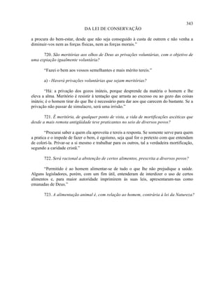 343
                              DA LEI DE CONSERVAÇÃO

a procura do bem-estar, desde que não seja conseguido à custa de outrem e não venha a
diminuir-vos nem as forças físicas, nem as forças morais.”

      720. São meritórias aos olhos de Deus as privações voluntárias, com o objetivo de
uma expiação igualmente voluntária?

       “Fazei o bem aos vossos semelhantes e mais mérito tereis.”

       a) - Haverá privações voluntárias que sejam meritórias?

        “Há: a privação dos gozos inúteis, porque desprende da matéria o homem e lhe
eleva a alma. Meritório é resistir à tentação que arrasta ao excesso ou ao gozo das coisas
inúteis; é o homem tirar do que lhe é necessário para dar aos que carecem do bastante. Se a
privação não passar de simulacro, será uma irrisão.”

       721. É meritória, de qualquer ponto de vista, a vida de mortificações ascéticas que
desde a mais remota antigüidade teve praticantes no seio de diversos povos?

        “Procurai saber a quem ela aproveita e tereis a resposta. Se somente serve para quem
a pratica e o impede de fazer o bem, é egoísmo, seja qual for o pretexto com que entendam
de colori-la. Privar-se a si mesmo e trabalhar para os outros, tal a verdadeira mortificação,
segundo a caridade cristã.”

       722. Será racional a abstenção de certos alimentos, prescrita a diversos povos?

       “Permitido é ao homem alimentar-se de tudo o que lhe não prejudique a saúde.
Alguns legisladores, porém, com um fim útil, entenderam de interdizer o uso de certos
alimentos e, para maior autoridade imprimirem às suas leis, apresentaram-nas como
emanadas de Deus.”

       723. A alimentação animal é, com relação ao homem, contrária à lei da Natureza?
 
