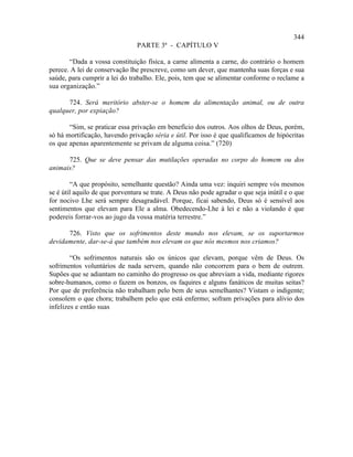 344
                                PARTE 3ª - CAPÍTULO V

       “Dada a vossa constituição física, a carne alimenta a carne, do contrário o homem
perece. A lei de conservação lhe prescreve, como um dever, que mantenha suas forças e sua
saúde, para cumprir a lei do trabalho. Ele, pois, tem que se alimentar conforme o reclame a
sua organização.”

      724. Será meritório abster-se o homem da alimentação animal, ou de outra
qualquer, por expiação?

       “Sim, se praticar essa privação em benefício dos outros. Aos olhos de Deus, porém,
só há mortificação, havendo privação séria e útil. Por isso é que qualificamos de hipócritas
os que apenas aparentemente se privam de alguma coisa.” (720)

      725. Que se deve pensar das mutilações operadas no corpo do homem ou dos
animais?

        “A que propósito, semelhante questão? Ainda uma vez: inquiri sempre vós mesmos
se é útil aquilo de que porventura se trate. A Deus não pode agradar o que seja inútil e o que
for nocivo Lhe será sempre desagradável. Porque, ficai sabendo, Deus só é sensível aos
sentimentos que elevam para Ele a alma. Obedecendo-Lhe à lei e não a violando é que
podereis forrar-vos ao jugo da vossa matéria terrestre.”

      726. Visto que os sofrimentos deste mundo nos elevam, se os suportarmos
devidamente, dar-se-á que também nos elevam os que nós mesmos nos criamos?

        “Os sofrimentos naturais são os únicos que elevam, porque vêm de Deus. Os
sofrimentos voluntários de nada servem, quando não concorrem para o bem de outrem.
Supões que se adiantam no caminho do progresso os que abreviam a vida, mediante rigores
sobre-humanos, como o fazem os bonzos, os faquires e alguns fanáticos de muitas seitas?
Por que de preferência não trabalham pelo bem de seus semelhantes? Vistam o indigente;
consolem o que chora; trabalhem pelo que está enfermo; sofram privações para alívio dos
infelizes e então suas
 