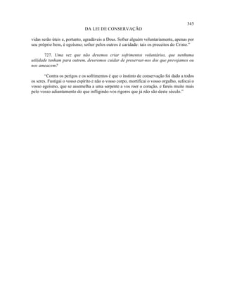 345
                              DA LEI DE CONSERVAÇÃO

vidas serão úteis e, portanto, agradáveis a Deus. Sofrer alguém voluntariamente, apenas por
seu próprio bem, é egoísmo; sofrer pelos outros é caridade: tais os preceitos do Cristo.”

        727. Uma vez que não devemos criar sofrimentos voluntários, que nenhuma
utilidade tenham para outrem, deveremos cuidar de preservar-nos dos que prevejamos ou
nos ameacem?

        “Contra os perigos e os sofrimentos é que o instinto de conservação foi dado a todos
os seres. Fustigai o vosso espírito e não o vosso corpo, mortificai o vosso orgulho, sufocai o
vosso egoísmo, que se assemelha a uma serpente a vos roer o coração, e fareis muito mais
pelo vosso adiantamento do que infligindo-vos rigores que já não são deste século.”
 