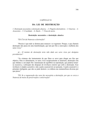 346




                                      CAPÍTULO VI

                           DA LEI DE DESTRUIÇÃO

1. Destruição necessária e destruição abusiva. - 2. Flagelos destruidores. - 3. Guerras. - 4.
Assassínio. - 5. Crueldade. - 6. Duelo. - 7. Pena de morte.

                      Destruição necessária e destruição abusiva

       728. É lei da Natureza a destruição?

        “Preciso é que tudo se destrua para renascer e se regenerar. Porque, o que chamais
destruição não passa de uma transformação, que tem por fim a renovação e melhoria dos
seres vivos.”

       a) - O instinto de destruição teria sido dado aos seres vivos por desígnios
providencias?

       “As criaturas são instrumentos de que Deus se serve para chegar aos fins que
objetiva. Para se alimentarem, os seres vivos reciprocamente se destroem, destruição esta
que obedece a um duplo fim: manutenção do equilíbrio na reprodução, que poderia tornar-
se excessiva, e utilização dos despojos do invólucro exterior que sofre a destruição. Esse
invólucro é simples acessório e não a parte essencial do ser pensante. A parte essencial é o
princípio inteligente, que não se pode destruir e se elabora nas metamorfoses diversas por
que passa.”

      729. Se a regeneração dos seres faz necessária a destruição, por que os cerca a
Natureza de meios de preservação e conservação?
 
