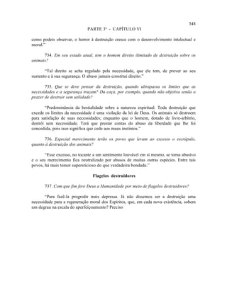 348
                             PARTE 3ª - CAPÍTULO VI

como podeis observar, o horror à destruição cresce com o desenvolvimento intelectual e
moral.”

      734. Em seu estado atual, tem o homem direito ilimitado de destruição sobre os
animais?

       “Tal direito se acha regulado pela necessidade, que ele tem, de prover ao seu
sustento e à sua segurança. O abuso jamais constitui direito.”

       735. Que se deve pensar da destruição, quando ultrapassa os limites que as
necessidades e a segurança traçam? Da caça, por exemplo, quando não objetiva senão o
prazer de destruir sem utilidade?

       “Predominância da bestialidade sobre a natureza espiritual. Toda destruição que
excede os limites da necessidade é uma violação da lei de Deus. Os animais só destroem
para satisfação de suas necessidades; enquanto que o homem, dotado de livre-arbítrio,
destrói sem necessidade. Terá que prestar contas do abuso da liberdade que lhe foi
concedida, pois isso significa que cede aos maus instintos.”

      736. Especial merecimento terão os povos que levam ao excesso o escrúpulo,
quanto à destruição dos animais?

       “Esse excesso, no tocante a um sentimento louvável em si mesmo, se torna abusivo
e o seu merecimento fica neutralizado por abusos de muitas outras espécies. Entre tais
povos, há mais temor supersticioso do que verdadeira bondade.”

                                Flagelos destruidores

      737. Com que fim fere Deus a Humanidade por meio de flagelos destruidores?

       “Para fazê-la progredir mais depressa. Já não dissemos ser a destruição uma
necessidade para a regeneração moral dos Espíritos, que, em cada nova existência, sobem
um degrau na escala do aperfeiçoamento? Preciso
 