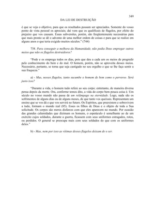 349
                               DA LEI DE DESTRUIÇÃO

é que se veja o objetivo, para que os resultados possam ser apreciados. Somente do vosso
ponto de vista pessoal os apreciais; daí vem que os qualificais de flagelos, por efeito do
prejuízo que vos causam. Essas subversões, porém, são freqüentemente necessárias para
que mais pronto se dê o advento de uma melhor ordem de coisas e para que se realize em
alguns anos o que teria exigido muitos séculos.” (744)

       738. Para conseguir a melhora da Humanidade, não podia Deus empregar outros
meios que não os flagelos destruidores?

       “Pode e os emprega todos os dias, pois que deu a cada um os meios de progredir
pelo conhecimento do bem e do mal. O homem, porém, não se aproveita desses meios.
Necessário, portanto, se torna que seja castigado no seu orgulho e que se lhe faça sentir a
sua fraqueza.”

        a) - Mas, nesses flagelos, tanto sucumbe o homem de bem como o perverso. Será
justo isso?

        “Durante a vida, o homem tudo refere ao seu corpo; entretanto, de maneira diversa
pensa depois da morte. Ora, conforme temos dito, a vida do corpo bem pouca coisa é. Um
século no vosso mundo não passa de um relâmpago na eternidade. Logo, nada são os
sofrimentos de alguns dias ou de alguns meses, de que tanto vos queixais. Representam um
ensino que se vos dá e que vos servirá no futuro. Os Espíritos, que preexistem e sobrevivem
a tudo, formam o mundo real (85). Esses os filhos de Deus e o objeto de toda a Sua
solicitude. Os corpos são meros disfarces com que eles aparecem no mundo. Por ocasião
das grandes calamidades que dizimam os homens, o espetáculo é semelhante ao de um
exército cujos soldados, durante a guerra, ficassem com seus uniformes estragados, rotos,
ou perdidos. O general se preocupa mais com seus soldados do que com os uniformes
deles.”

       b) - Mas, nem por isso as vítimas desses flagelos deixam de o ser.
 