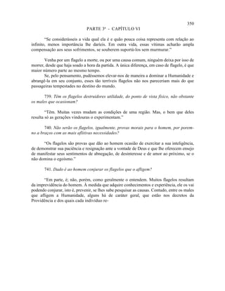 350
                               PARTE 3ª - CAPÍTULO VI

        “Se considerásseis a vida qual ela é e quão pouca coisa representa com relação ao
infinito, menos importância lhe daríeis. Em outra vida, essas vítimas acharão ampla
compensação aos seus sofrimentos, se souberem suportá-los sem murmurar.”

       Venha por um flagelo a morte, ou por uma causa comum, ninguém deixa por isso de
morrer, desde que haja soado a hora da partida. A única diferença, em caso de flagelo, é que
maior número parte ao mesmo tempo.
       Se, pelo pensamento, pudéssemos elevar-nos de maneira a dominar a Humanidade e
abrangê-la em seu conjunto, esses tão terríveis flagelos não nos pareceriam mais do que
passageiras tempestades no destino do mundo.

       739. Têm os flagelos destruidores utilidade, do ponto de vista físico, não obstante
os males que ocasionam?

        “Têm. Muitas vezes mudam as condições de uma região. Mas, o bem que deles
resulta só as gerações vindouras o experimentam.”

       740. Não serão os flagelos, igualmente, provas morais para o homem, por porem-
no a braços com as mais aflitivas necessidades?

      “Os flagelos são provas que dão ao homem ocasião de exercitar a sua inteligência,
de demonstrar sua paciência e resignação ante a vontade de Deus e que lhe oferecem ensejo
de manifestar seus sentimentos de abnegação, de desinteresse e de amor ao próximo, se o
não domina o egoísmo.”

       741. Dado é ao homem conjurar os flagelos que o afligem?

       “Em parte, é; não, porém, como geralmente o entendem. Muitos flagelos resultam
da imprevidência do homem. À medida que adquire conhecimentos e experiência, ele os vai
podendo conjurar, isto é, prevenir, se lhes sabe pesquisar as causas. Contudo, entre os males
que afligem a Humanidade, alguns há de caráter geral, que estão nos decretos da
Providência e dos quais cada indivíduo re-
 