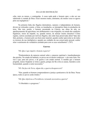 351
                               DA LEI DE DESTRUIÇÃO

cebe, mais ou menos, o contragolpe. A esses nada pode o homem opor, a não ser sua
submissão à vontade de Deus. Esses mesmos males, entretanto, ele muitas vezes os agrava
pela sua negligência.”

        Na primeira linha dos flagelos destruidores, naturais e independentes do homem,
devem ser colocados a peste, a fome, as inundações, as intempéries fatais às produções da
terra. Não tem, porém, o homem encontrado na Ciência, nas obras de arte, no
aperfeiçoamento da agricultura, nos afolhamentos e nas irrigações, no estudo das condições
higiênicas, meios de impedir, ou, quando menos, de atenuar muitos desastres? Certas
regiões, outrora assoladas por terríveis flagelos, não estão hoje preservadas deles? Que não
fará, portanto, o homem pelo seu bem-estar material, quando souber aproveitar-se de todos
os recursos da sua inteligência e quando aos cuidados da sua conservação pessoal, souber
aliar o sentimento de verdadeira caridade para com os seus semelhantes? (707)

                                         Guerras

       742. Que é que impele o homem à guerra?

       “Predominância da natureza animal sobre a natureza espiritual e transbordamento
das paixões. No estado de barbaria, os povos um só direito conhecem - o do mais forte. Por
isso é que, para tais povos, o de guerra é um estado normal. À medida que o homem
progride, menos freqüente se torna a guerra, porque ele lhe evita as causas, fazendo-a com
humanidade, quando a sente necessária.”

       743. Da face da Terra, algum dia, a guerra desaparecerá?

       “Sim, quando os homens compreenderem a justiça e praticarem a lei de Deus. Nessa
época, todos os povos serão irmãos.”

       744. Que objetivou a Providência, tornando necessária a guerra?

       “A liberdade e o progresso.”
 