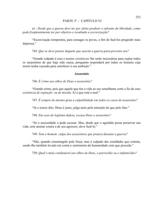 352
                              PARTE 3ª - CAPÍTULO VI

       a) - Desde que a guerra deve ter por efeito produzir o advento da liberdade, como
pode freqüentemente ter por objetivo e resultado a escravização?

       “Escravização temporária, para esmagar os povos, a fim de fazê-los progredir mais
depressa.”

       745. Que se deve pensar daquele que suscita a guerra para proveito seu?

       “Grande culpado é esse e muitas existências lhe serão necessárias para expiar todos
os assassínios de que haja sido causa, porquanto responderá por todos os homens cuja
morte tenha causado para satisfazer à sua ambição.”

                                       Assassínio

       746. É crime aos olhos de Deus o assassínio?

       “Grande crime, pois que aquele que tira a vida ao seu semelhante corta o fio de uma
existência de expiação ou de missão. Aí é que está o mal.”

       747. É sempre do mesmo grau a culpabilidade em todos os casos de assassínio?

       “Já o temos dito: Deus é justo, julga mais pela intenção do que pelo fato.”

       748. Em caso de legítima defesa, escusa Deus o assassínio?

        “Só a necessidade o pode escusar. Mas, desde que o agredido possa preservar sua
vida, sem atentar contra a de seu agressor, deve fazê-lo.”

       749. Tem o homem culpa dos assassínios que pratica durante a guerra?

       “Não, quando constrangido pela força; mas é culpado das crueldades que cometa,
sendo-lhe também levado em conta o sentimento de humanidade com que proceda.”

       750. Qual o mais condenável aos olhos de Deus, o parricídio ou o infanticídio?
 
