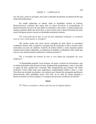 354
                               PARTE 3ª - CAPÍTULO VI

nos. Ele, pois, existe no selvagem, mas como o princípio do perfume no gérmen da flor que
ainda não desabrochou.”

        Em estado rudimentar ou latente, todas as faculdades existem no homem.
Desenvolvem-se, conforme lhes sejam mais ou menos favoráveis as circunstâncias. O
desenvolvimento excessivo de uma detém ou neutraliza o das outras. A sobreexcitação dos
instintos materiais abafa, por assim dizer, o senso moral, como o desenvolvimento do senso
moral enfraquece pouco a pouco as faculdades puramente animais.

       755. Como pode dar-se que, no seio da mais adiantada civilização, se encontrem
seres às vezes cruéis quanto os selvagens?

       “Do mesmo modo que numa árvore carregada de bons frutos se encontram
verdadeiros abortos. São, se quiseres, selvagens que da civilização só têm o exterior, lobos
extraviados em meio de cordeiros. Espíritos de ordem inferior e muito atrasados podem
encarnar entre homens adiantados, na esperança de também se adiantarem, Mas, desde que
a prova é por demais pesada, predomina a natureza primitiva.”

      756. A sociedade dos homens de bem se verá algum dia expurgada dos seres
malfazejos?

       “A Humanidade progride. Esses homens, em quem o instinto do mal domina e que
se acham deslocados entre pessoas de bem, desaparecerão gradualmente, como o mau grão
se separa do bom, quando este é joeirado. Mas, desaparecerão para renascer sob outros
invólucros. Como então terão mais experiência, compreenderão melhor o bem e o mal.
Tens disso um exemplo nas plantas e nos animais que o homem há conseguido aperfeiçoar,
desenvolvendo neles qualidades novas. Pois bem, só ao cabo de muitas gerações o
desenvolvimento se torna completo. É a imagem das diversas existências do homem.”

                                          Duelo

       757. Pode-se considerar o duelo como um caso de legítima defesa?
 