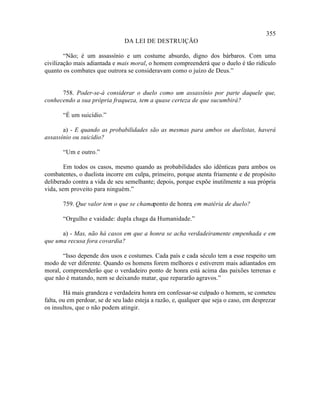 355
                                DA LEI DE DESTRUIÇÃO

        “Não; é um assassínio e um costume absurdo, digno dos bárbaros. Com uma
civilização mais adiantada e mais moral, o homem compreenderá que o duelo é tão ridículo
quanto os combates que outrora se consideravam como o juízo de Deus.”


      758. Poder-se-á considerar o duelo como um assassínio por parte daquele que,
conhecendo a sua própria fraqueza, tem a quase certeza de que sucumbirá?

       “É um suicídio.”

       a) - E quando as probabilidades são as mesmas para ambos os duelistas, haverá
assassínio ou suicídio?

       “Um e outro.”

        Em todos os casos, mesmo quando as probabilidades são idênticas para ambos os
combatentes, o duelista incorre em culpa, primeiro, porque atenta friamente e de propósito
deliberado contra a vida de seu semelhante; depois, porque expõe inutilmente a sua própria
vida, sem proveito para ninguém.”

       759. Que valor tem o que se chamaponto de honra, em matéria de duelo?

       “Orgulho e vaidade: dupla chaga da Humanidade.”

      a) - Mas, não há casos em que a honra se acha verdadeiramente empenhada e em
que uma recusa fora covardia?

       “Isso depende dos usos e costumes. Cada país e cada século tem a esse respeito um
modo de ver diferente. Quando os homens forem melhores e estiverem mais adiantados em
moral, compreenderão que o verdadeiro ponto de honra está acima das paixões terrenas e
que não é matando, nem se deixando matar, que repararão agravos.”

        Há mais grandeza e verdadeira honra em confessar-se culpado o homem, se cometeu
falta, ou em perdoar, se de seu lado esteja a razão, e, qualquer que seja o caso, em desprezar
os insultos, que o não podem atingir.
 