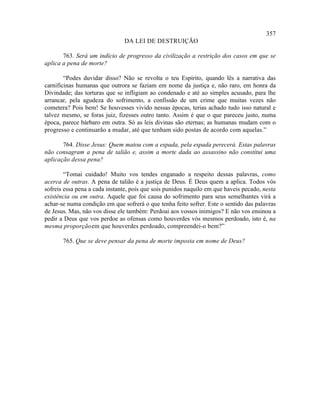 357
                               DA LEI DE DESTRUIÇÃO

       763. Será um indício de progresso da civilização a restrição dos casos em que se
aplica a pena de morte?

        “Podes duvidar disso? Não se revolta o teu Espírito, quando lês a narrativa das
carnificinas humanas que outrora se faziam em nome da justiça e, não raro, em honra da
Divindade; das torturas que se infligiam ao condenado e até ao simples acusado, para lhe
arrancar, pela agudeza do sofrimento, a confissão de um crime que muitas vezes não
cometera? Pois bem! Se houvesses vivido nessas épocas, terias achado tudo isso natural e
talvez mesmo, se foras juiz, fizesses outro tanto. Assim é que o que pareceu justo, numa
época, parece bárbaro em outra. Só as leis divinas são eternas; as humanas mudam com o
progresso e continuarão a mudar, até que tenham sido postas de acordo com aquelas.”

       764. Disse Jesus: Quem matou com a espada, pela espada perecerá. Estas palavras
não consagram a pena de talião e, assim a morte dada ao assassino não constitui uma
aplicação dessa pena?

        “Tomai cuidado! Muito vos tendes enganado a respeito dessas palavras, como
acerca de outras. A pena de talião é a justiça de Deus. É Deus quem a aplica. Todos vós
sofreis essa pena a cada instante, pois que sois punidos naquilo em que haveis pecado, nesta
existência ou em outra. Aquele que foi causa do sofrimento para seus semelhantes virá a
achar-se numa condição em que sofrerá o que tenha feito sofrer. Este o sentido das palavras
de Jesus. Mas, não vos disse ele também: Perdoai aos vossos inimigos? E não vos ensinou a
pedir a Deus que vos perdoe as ofensas como houverdes vós mesmos perdoado, isto é, na
mesma proporção em que houverdes perdoado, compreendei-o bem?”

       765. Que se deve pensar da pena de morte imposta em nome de Deus?
 