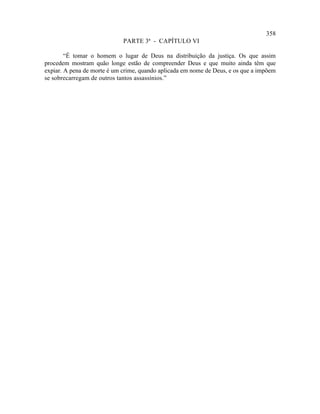 358
                             PARTE 3ª - CAPÍTULO VI

        “É tomar o homem o lugar de Deus na distribuição da justiça. Os que assim
procedem mostram quão longe estão de compreender Deus e que muito ainda têm que
expiar. A pena de morte é um crime, quando aplicada em nome de Deus, e os que a impõem
se sobrecarregam de outros tantos assassínios.”
 