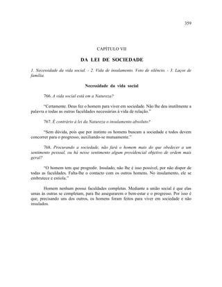 359




                                    CAPÍTULO VII

                           DA LEI DE SOCIEDADE

1. Necessidade da vida social. - 2. Vida de insulamento. Voto de silêncio. - 3. Laços de
família.

                             Necessidade da vida social

       766. A vida social está em a Natureza?

       “Certamente. Deus fez o homem para viver em sociedade. Não lhe deu inutilmente a
palavra e todas as outras faculdades necessárias à vida de relação.”

       767. É contrário à lei da Natureza o insulamento absoluto?

      “Sem dúvida, pois que por instinto os homens buscam a sociedade e todos devem
concorrer para o progresso, auxiliando-se mutuamente.”

       768. Procurando a sociedade, não fará o homem mais do que obedecer a um
sentimento pessoal, ou há nesse sentimento algum providencial objetivo de ordem mais
geral?

       “O homem tem que progredir. Insulado, não lhe é isso possível, por não dispor de
todas as faculdades. Falta-lhe o contacto com os outros homens. No insulamento, ele se
embrutece e estiola.”

       Homem nenhum possui faculdades completas. Mediante a união social é que elas
umas às outras se completam, para lhe assegurarem o bem-estar e o progresso. Por isso é
que, precisando uns dos outros, os homens foram feitos para viver em sociedade e não
insulados.
 