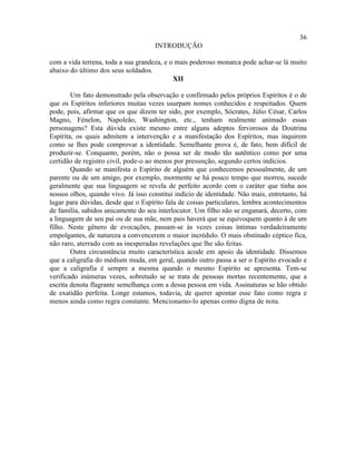 36
                                     INTRODUÇÃO

com a vida terrena, toda a sua grandeza, e o mais poderoso monarca pode achar-se lá muito
abaixo do último dos seus soldados.
                                            XII

        Um fato demonstrado pela observação e confirmado pelos próprios Espíritos é o de
que os Espíritos inferiores muitas vezes usurpam nomes conhecidos e respeitados. Quem
pode, pois, afirmar que os que dizem ter sido, por exemplo, Sócrates, Júlio César, Carlos
Magno, Fénelon, Napoleão, Washington, etc., tenham realmente animado essas
personagens? Esta dúvida existe mesmo entre alguns adeptos fervorosos da Doutrina
Espírita, os quais admitem a intervenção e a manifestação dos Espíritos, mas inquirem
como se lhes pode comprovar a identidade. Semelhante prova é, de fato, bem difícil de
produzir-se. Conquanto, porém, não o possa ser de modo tão autêntico como por uma
certidão de registro civil, pode-o ao menos por presunção, segundo certos indícios.
        Quando se manifesta o Espírito de alguém que conhecemos pessoalmente, de um
parente ou de um amigo, por exemplo, mormente se há pouco tempo que morreu, sucede
geralmente que sua linguagem se revela de perfeito acordo com o caráter que tinha aos
nossos olhos, quando vivo. Já isso constitui indício de identidade. Não mais, entretanto, há
lugar para dúvidas, desde que o Espírito fala de coisas particulares, lembra acontecimentos
de família, sabidos unicamente do seu interlocutor. Um filho não se enganará, decerto, com
a linguagem de seu pai ou de sua mãe, nem pais haverá que se equivoquem quanto à de um
filho. Neste gênero de evocações, passam-se às vezes coisas íntimas verdadeiramente
empolgantes, de natureza a convencerem o maior incrédulo. O mais obstinado céptico fica,
não raro, aterrado com as inesperadas revelações que lhe são feitas.
        Outra circunstância muito característica acode em apoio da identidade. Dissemos
que a caligrafia do médium muda, em geral, quando outro passa a ser o Espírito evocado e
que a caligrafia é sempre a mesma quando o mesmo Espírito se apresenta. Tem-se
verificado inúmeras vezes, sobretudo se se trata de pessoas mortas recentemente, que a
escrita denota flagrante semelhança com a dessa pessoa em vida. Assinaturas se hão obtido
de exatidão perfeita. Longe estamos, todavia, de querer apontar esse fato como regra e
menos ainda como regra constante. Mencionamo-lo apenas como digna de nota.
 