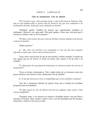 360
                             PARTE 3ª - CAPÍTULO VII

                       Vida de insulamento. Voto de silêncio

       769. Concebe-se que, como princípio geral, a vida social esteja na Natureza. Mas,
uma vez que também todos os gostos estão na Natureza, por que será condenável o do
insulamento absoluto, desde que cause satisfação ao homem?

      “Satisfação egoísta. Também há homens que experimentam satisfação na
embriaguez. Merece-te isso aprovação? Não pode agradar a Deus uma vida pela qual o
homem se condena a não ser útil a ninguém.”

       770. Que se deve pensar dos que vivem em absoluta reclusão, fugindo ao pernicioso
contacto do mundo?

       “Duplo egoísmo.”

      a) - Mas, não será meritório esse retraimento se tiver por fim uma expiação,
impondo-se aquele que o busca uma privação penosa?

       “Fazer maior soma de bem do que de mal constitui a melhor expiação. Evitando um
mal, aquele que por tal motivo se insula cai noutro, pois esquece a lei de amor e de
caridade.”

      771. Que pensar dos que fogem do mundo para se votarem ao mister de socorrer os
desgraçados?

      “Esses se elevam, rebaixando-se. Têm o duplo mérito de se colocarem acima dos
gozos materiais e de fazerem o bem, obedecendo à lei do trabalho.”

       a) - E dos que buscam no retiro a tranqüilidade que certos trabalhos reclamam?

      “Isso não é retraimento absoluto do egoísta. Esses não se insulam da sociedade,
porquanto para ela trabalham.”

      772. Que pensar do voto de silêncio prescrito por algumas seitas, desde a mais
remota antigüidade?

       “Perguntai, antes, a vós mesmos se a palavra é faculdade natural e por que Deus a
concedeu ao homem. Deus condena o abuso e não o uso das faculdades que lhe outorgou.
Entretanto, o silêncio é útil, pois no silên-
 