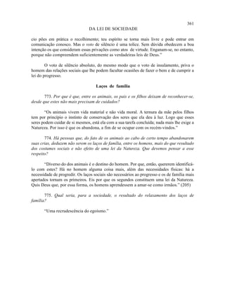 361
                                DA LEI DE SOCIEDADE

cio pões em prática o recolhimento; teu espírito se torna mais livre e pode entrar em
comunicação conosco. Mas o voto de silêncio é uma tolice. Sem dúvida obedecem a boa
intenção os que consideram essas privações como atos de virtude. Enganam-se, no entanto,
porque não compreendem suficientemente as verdadeiras leis de Deus.”

        O voto de silêncio absoluto, do mesmo modo que o voto de insulamento, priva o
homem das relações sociais que lhe podem facultar ocasiões de fazer o bem e de cumprir a
lei do progresso.

                                    Laços de família

       773. Por que é que, entre os animais, os pais e os filhos deixam de reconhecer-se,
desde que estes não mais precisam de cuidados?

       “Os animais vivem vida material e não vida moral. A ternura da mãe pelos filhos
tem por princípio o instinto de conservação dos seres que ela deu à luz. Logo que esses
seres podem cuidar de si mesmos, está ela com a sua tarefa concluída; nada mais lhe exige a
Natureza. Por isso é que os abandona, a fim de se ocupar com os recém-vindos.”

       774. Há pessoas que, do fato de os animais ao cabo de certo tempo abandonarem
suas crias, deduzem não serem os laços de família, entre os homens, mais do que resultado
dos costumes sociais e não efeito de uma lei da Natureza. Que devemos pensar a esse
respeito?

       “Diverso do dos animais é o destino do homem. Por que, então, quererem identificá-
lo com estes? Há no homem alguma coisa mais, além das necessidades físicas: há a
necessidade de progredir. Os laços sociais são necessários ao progresso e os de família mais
apertados tornam os primeiros. Eis por que os segundos constituem uma lei da Natureza.
Quis Deus que, por essa forma, os homens aprendessem a amar-se como irmãos.” (205)

       775. Qual seria, para a sociedade, o resultado do relaxamento dos laços de
família?

       “Uma recrudescência do egoísmo.”
 